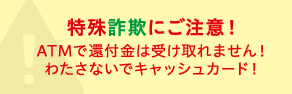 特殊詐欺にご注意!ATMで還付金は受け取れません!わたさないでキャッシュカード!