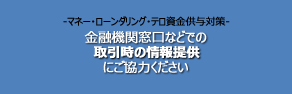 -マネー・ローンダリング・テロ資金供与対策- 金融機関窓口などでの取引時の情報提供にご協力ください
