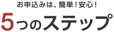 お申込みは、簡単！安心！5つのステップ