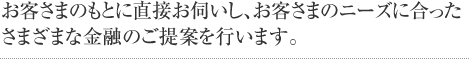 お客さまのもとに直接お伺いし、お客さまのニーズに合ったさまざまな金融のご提案を行います。