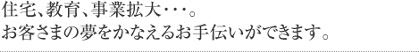 住宅、教育、事業拡大･･･。お客さまの夢をかなえるお手伝いができます。