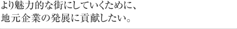 より魅力的な街にしていくために、地元企業の発展に貢献したい。