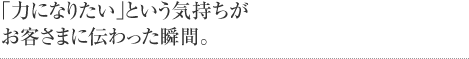 「力になりたい」という気持ちがお客さまに伝わった瞬間。