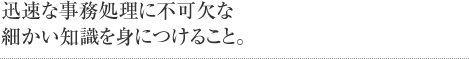 迅速な事務処理に不可欠な細かい知識を身につけること。