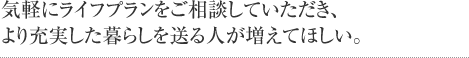 気軽にライフプランをご相談していただき、より充実した暮らしを送る人が増えてほしい。