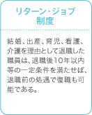 リターン・ジョブ制度　結婚、出産、育児、看護、介護を理由として退職した職員は、退職後10年以内等の一定条件を満たせば、退職前の処遇で復職も可能である。