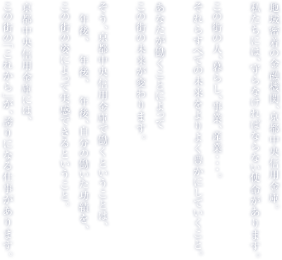 地域密着の金融機関、京都中央信用金庫。私たちには、守らなければならない使命があります。この街の人、暮らし、事業、産業･･･。それらすべての未来をよりよく豊かにしていくこと。あなたが働くことによってこの街の未来が変わります。そう、京都中央信用金庫で働くということは、10年後、20年後、30年後、自分の働いた功績を、この街の姿によって実感できるということ。京都中央信用金庫には、この街の「これから」が、誇りになる仕事があります。