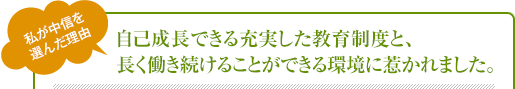 自己成長できる充実した教育制度と、長く働き続けることができる環境に惹かれました。