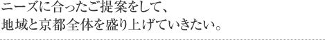 ニーズに合ったご提案をして、地域と京都全体を盛り上げていきたい。