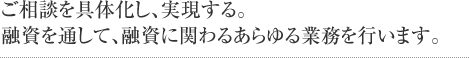 ご相談を具体化し、実現する。融資を通して、融資に関わるあらゆる業務を行います。