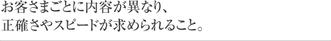 お客さまごとに内容が異なり、正確さやスピードが求められること。