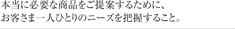 本当に必要な商品をご提案するために、お客さま一人ひとりのニーズを把握すること。