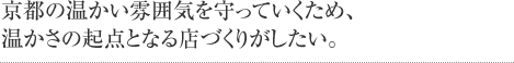 京都の温かい雰囲気を守っていくため、温かさの起点となる店づくりがしたい。