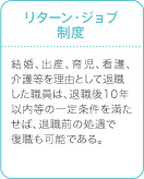 リターン・ジョブ制度　結婚、出産、育児、看護、介護を理由として退職した職員は、退職後10年以内等の一定条件を満たせば、退職前の処遇で復職も可能である。